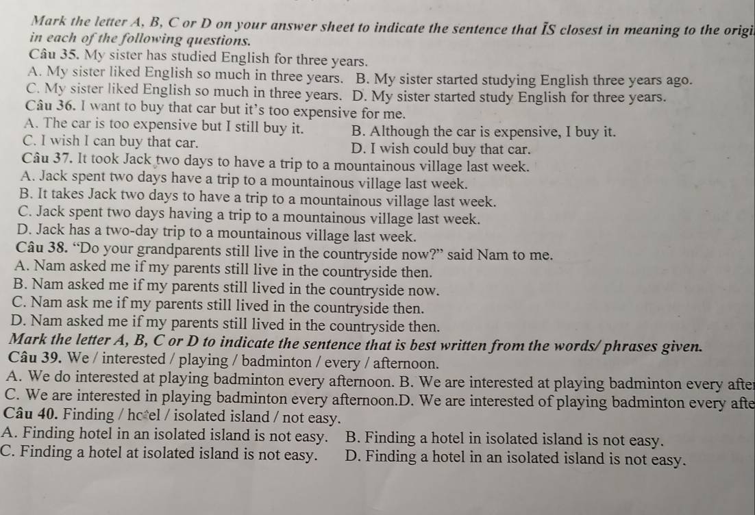 Mark the letter A, B, C or D on your answer sheet to indicate the sentence that IS closest in meaning to the origi
in each of the following questions.
Câu 35. My sister has studied English for three years.
A. My sister liked English so much in three years. B. My sister started studying English three years ago.
C. My sister liked English so much in three years. D. My sister started study English for three years.
Câu 36. I want to buy that car but it’s too expensive for me.
A. The car is too expensive but I still buy it. B. Although the car is expensive, I buy it.
C. I wish I can buy that car. D. I wish could buy that car.
Câu 37. It took Jack two days to have a trip to a mountainous village last week.
A. Jack spent two days have a trip to a mountainous village last week.
B. It takes Jack two days to have a trip to a mountainous village last week.
C. Jack spent two days having a trip to a mountainous village last week.
D. Jack has a two-day trip to a mountainous village last week.
Câu 38. “Do your grandparents still live in the countryside now?” said Nam to me.
A. Nam asked me if my parents still live in the countryside then.
B. Nam asked me if my parents still lived in the countryside now.
C. Nam ask me if my parents still lived in the countryside then.
D. Nam asked me if my parents still lived in the countryside then.
Mark the letter A, B, C or D to indicate the sentence that is best written from the words/ phrases given.
Câu 39. We / interested / playing / badminton / every / afternoon.
A. We do interested at playing badminton every afternoon. B. We are interested at playing badminton every afte
C. We are interested in playing badminton every afternoon.D. We are interested of playing badminton every afte
Câu 40. Finding / hc*el / isolated island / not easy.
A. Finding hotel in an isolated island is not easy. B. Finding a hotel in isolated island is not easy.
C. Finding a hotel at isolated island is not easy. D. Finding a hotel in an isolated island is not easy.