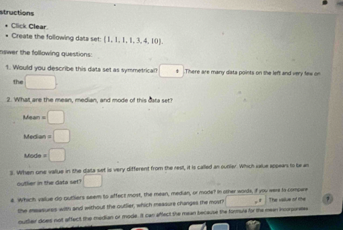 structions
Click Clear
Create the following data set:  1,1,1,1,3,4,10. 
nswer the following questions:
1. Would you describe this data set as symmetrical? □ .There are many data points on the left and very few on
the □. 
2. What are the mean, median, and mode of this data set?
Mean =□
Median =□
Mode =□
3. When one value in the data set is very different from the rest, it is called an outlier. Which value appears to be an
outlier in the data set? □ 
4 Which value do outliers seem to affect most, the mean, median, or mode? In other words, if you were to compere
the measures with and without the outlier, which measure changes the most? □° The value of the
outler does not affect the median or mode. It can affect the mean because the formule for the mean incorporates