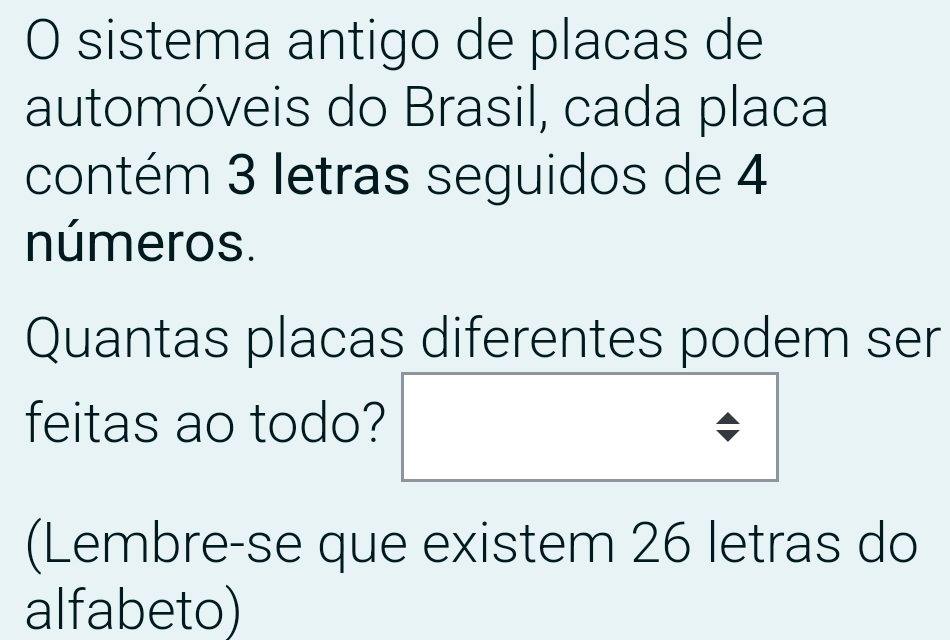 sistema antigo de placas de 
automóveis do Brasil, cada placa 
contém 3 letras seguidos de 4
números. 
Quantas placas diferentes podem ser 
feitas ao todo? 
(Lembre-se que existem 26 letras do 
alfabeto)