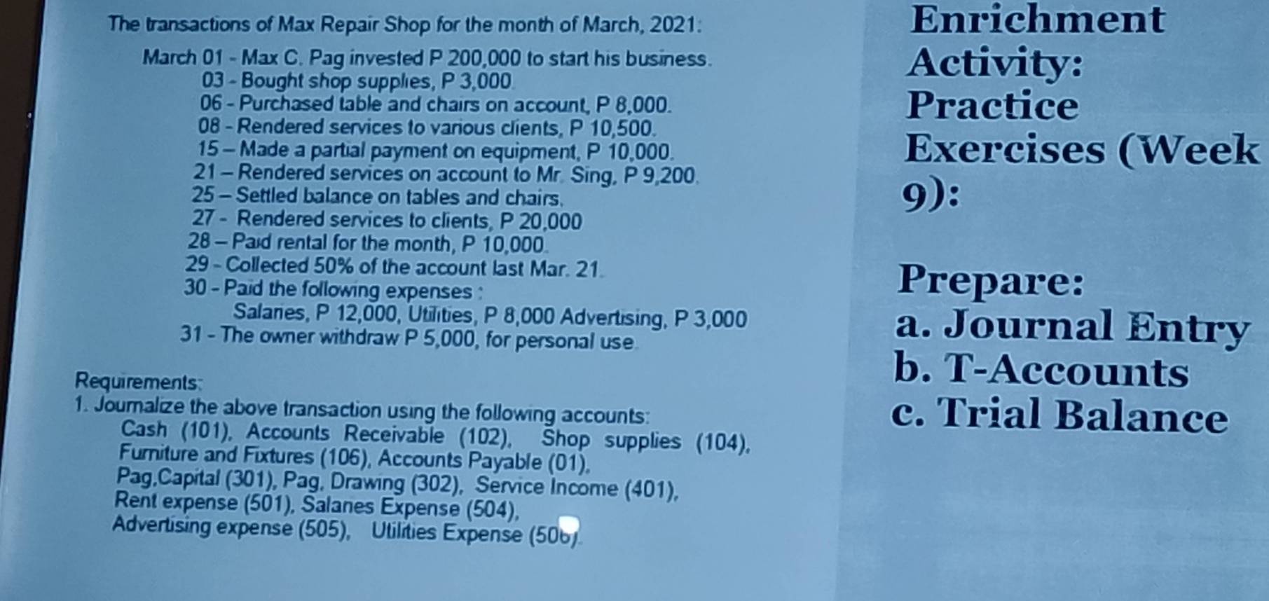 The transactions of Max Repair Shop for the month of March, 2021: Enrichment 
March 01 - Max C. Pag invested P 200,000 to start his business. Activity: 
03 - Bought shop supplies, P 3,000
06 - Purchased table and chairs on account, P 8,000. Practice 
08 - Rendered services to various clients, P 10,500. 
15 - Made a partial payment on equipment, P 10,000. Exercises (Week 
21 - Rendered services on account to Mr. Sing, P 9,200. 
25 - Settled balance on tables and chairs. 9): 
27 - Rendered services to clients, P 20,000
28 - Paid rental for the month, P 10,000. 
29 - Collected 50% of the account last Mar. 21. Prepare: 
30 - Paid the following expenses : 
Salaries, P 12,000, Utilities, P 8,000 Advertising, P 3,000 a. Journal Entry 
31 - The owner withdraw P 5,000, for personal use 
Requirements 
b. T-Accounts 
1. Journalize the above transaction using the following accounts: 
c. Trial Balance 
Cash (101), Accounts Receivable (102), Shop supplies (104), 
Furniture and Fixtures (106), Accounts Payable (01), 
Pag,Capital (301), Pag, Drawing (302), Service Income (401), 
Rent expense (501), Salanes Expense (504), 
Advertising expense (505), Utilities Expense (506)