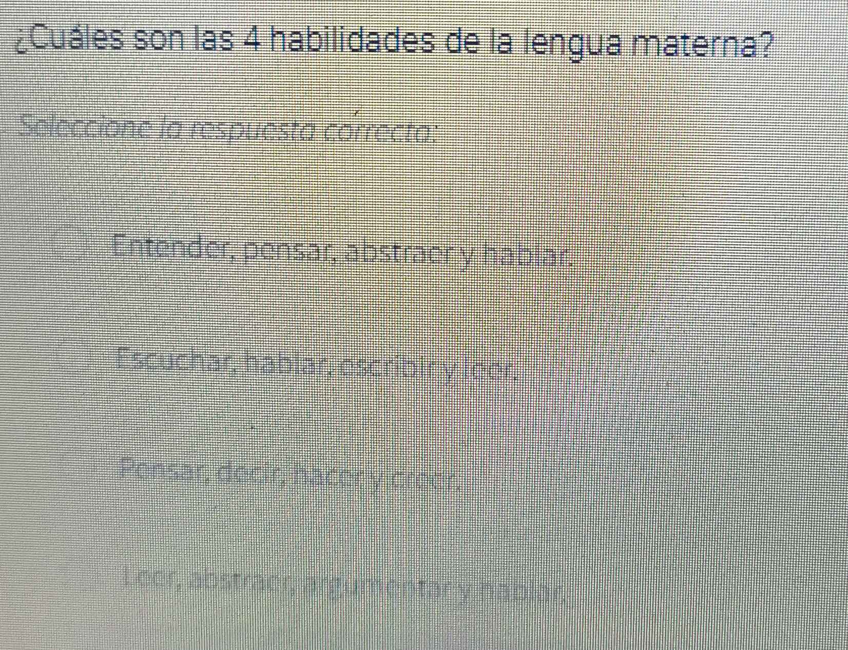 ¿Cuáles son las 4 habilidades de la lengua materna?
Seleccione la respuesta correcta:
Entender, pensar, abstracny hablar
Escuchar, hablar, escriblt y loor,
Pensar, decir, bacody oreer,
Loor, abstrabn argumentor y hablor.