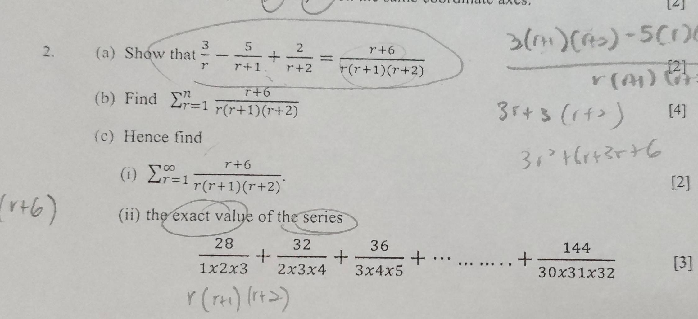 Show that  3/r - 5/r+1 + 2/r+2 = (r+6)/r(r+1)(r+2) 
(b) Find frac r+6 r=1 (r+6)/r(r+1)(r+2) endarray
[4] 
(c) Hence find 
(i) sumlimits  _(r=1)^(∈fty) (r+6)/r(r+1)(r+2) . 
[2] 
ii) the exact value of the series
 28/1* 2* 3 + 32/2* 3* 4 + 36/3* 4* 5 +·s ·s ·s + 144/30* 31* 32 
[3]