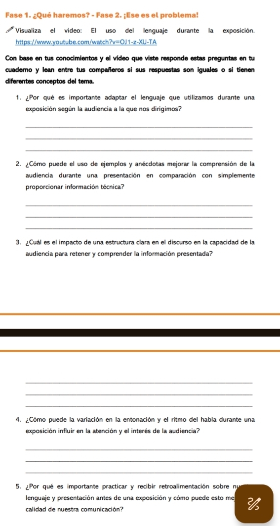 Fase 1. ¿Qué haremos? - Fase 2. ¡Ese es el problema! 
Visualiza el video: El uso del lenguaje durante la exposición. 
https://www.youtube.com/watch? =011-z- XU-TA 
Con base en tus conocimientos y el vídeo que viste responde estas preguntas en tu 
cuaderno y lean entre tus compañeros si sus respuestas son iguales o si tienen 
diferentes conceptos del tema 
1. ¿Por qué es importante adaptar el lenguaje que utilizamos durante una 
exposición según la audiencia a la que nos dirigimos? 
_ 
_ 
_ 
2. ¿Cómo puede el uso de ejemplos y anécdotas mejorar la comprensión de la 
audiencia durante una presentación en comparación con simplemente 
proporcionar información técnica? 
_ 
_ 
_ 
3. ¿Cuál es el impacto de una estructura clara en el discurso en la capacidad de la 
audiencia para retener y comprender la información presentada? 
_ 
_ 
_ 
4. ¿Cómo puede la variación en la entonación y el ritmo del habla durante una 
exposición influir en la atención y el interés de la audiencia? 
_ 
_ 
_ 
5. Por qué es importante practicar y recibir retroalimentación sobre nu 
lenguaje y presentación antes de una exposición y cómo puede esto me 2
calidad de nuestra comunicación?