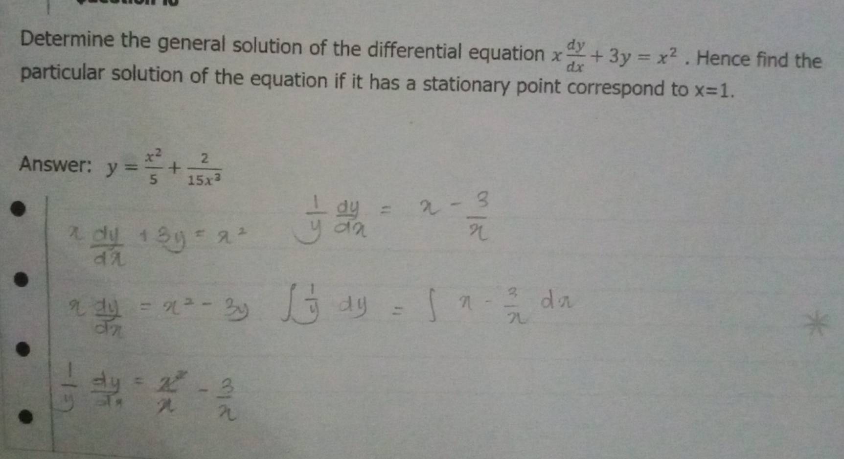 Determine the general solution of the differential equation x dy/dx +3y=x^2. Hence find the
particular solution of the equation if it has a stationary point correspond to x=1. 
Answer: y= x^2/5 + 2/15x^2 