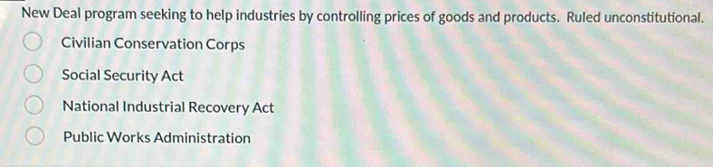 New Deal program seeking to help industries by controlling prices of goods and products. Ruled unconstitutional.
Civilian Conservation Corps
Social Security Act
National Industrial Recovery Act
Public Works Administration