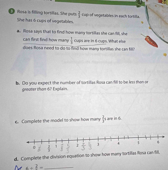 Rosa is filling tortillas. She puts  2/3  cup of vegetables in each tortilla. 
□  
She has 6 cups of vegetables. 
a. Rosa says that to find how many tortillas she can fill, she 
can first find how many  1/3 cu ups s are in 6 cups. What else 
does Rosa need to do to find how many tortillas she can fill? 
b. Do you expect the number of tortillas Rosa can fill to be less than or 
greater than 6? Explain. 
c. Complete the model to show how many  2/3 s are in 6. 
d. Complete the division equation to show how many tortillas Rosa can fill.
6/ frac 2= _