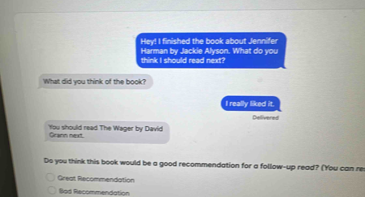 Hey! I finished the book about Jennifer 
Harman by Jackie Alyson. What do you 
think I should read next? 
What did you think of the book? 
I really liked it. 
Dellivered 
You should read The Wager by David 
Grann next. 
Do you think this book would be a good recommendation for a follow-up read? (You can re 
Great Recommendation 
Bad Recommendation