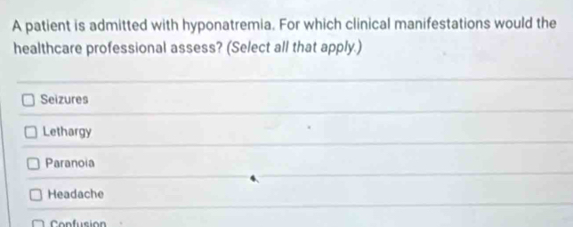 A patient is admitted with hyponatremia. For which clinical manifestations would the
healthcare professional assess? (Select all that apply.)
Seizures
Lethargy
Paranoia
Headache
Confusion