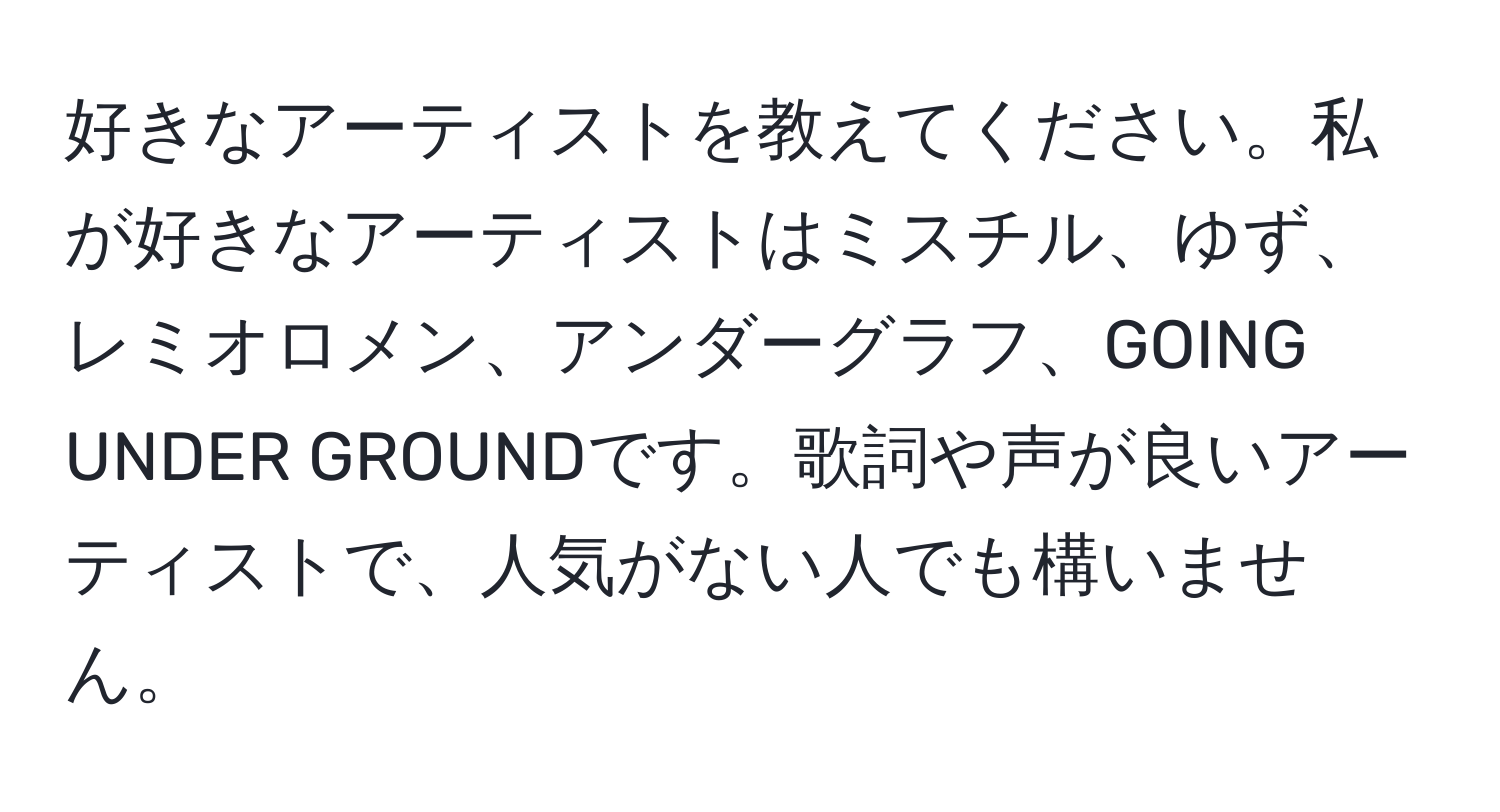 好きなアーティストを教えてください。私が好きなアーティストはミスチル、ゆず、レミオロメン、アンダーグラフ、GOING UNDER GROUNDです。歌詞や声が良いアーティストで、人気がない人でも構いません。