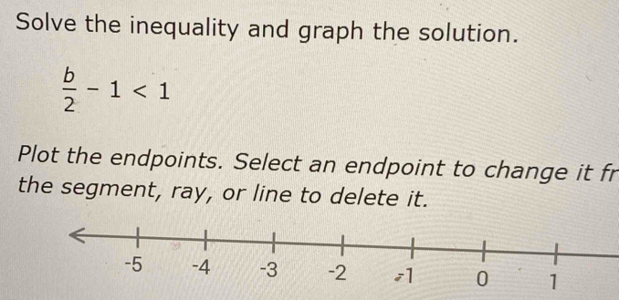 Solve the inequality and graph the solution.
 b/2 -1<1</tex> 
Plot the endpoints. Select an endpoint to change it fr 
the segment, ray, or line to delete it.