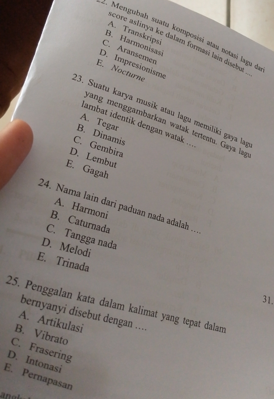 A. Transkripsi
4 Mengubah suatu komposisi atau notasi lagu d
core aslinya ke dalam formasi lain disebut
B. Harmonisasi
C. Aransemen
D. Impresionisme
E. Nocturne
:3. Suatu karya musik atau lagu memiliki gaya lap
A. Tegar
wang menggambarkan watak tertentu. Gaya lag
iambat identik dengan watak ...
B. Dinamis
C. Gembira
D. Lembut
E. Gagah
24. Nama lain dari paduan nada adalah …
A. Harmoni
B. Caturnada
C. Tangga nada
D. Melodi
E. Trinada
31.
25. Penggalan kata dalam kalimat yang tepat dalam
bernyanyi disebut dengan ....
A. Artikulasi
B. Vibrato
C. Frasering
D. Intonasi
E. Pernapasan