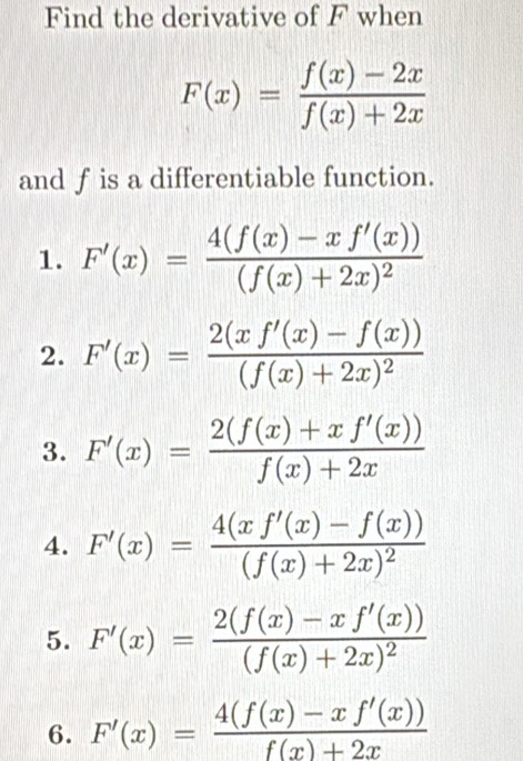 Find the derivative of F when
F(x)= (f(x)-2x)/f(x)+2x 
and f is a differentiable function.
1. F'(x)=frac 4(f(x)-xf'(x))(f(x)+2x)^2
2. F'(x)=frac 2(xf'(x)-f(x))(f(x)+2x)^2
3. F'(x)= (2(f(x)+xf'(x)))/f(x)+2x 
4. F'(x)=frac 4(xf'(x)-f(x))(f(x)+2x)^2
5. F'(x)=frac 2(f(x)-xf'(x))(f(x)+2x)^2
6. F'(x)= (4(f(x)-xf'(x)))/f(x)+2x 