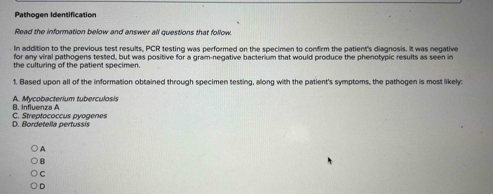 Pathogen Identification
Read the information below and answer all questions that follow.
In addition to the previous test results, PCR testing was performed on the specimen to confirm the patient's diagnosis. It was negative
for any viral pathogens tested, but was positive for a gram-negative bacterium that would produce the phenotypic results as seen in
the culturing of the patient specimen.
1. Based upon all of the information obtained through specimen testing, along with the patient's symptoms, the pathogen is most likely:
A. Mycobacterium tuberculosis
B. Influenza A
C. Streptococcus pyogenes
D. Bordetella pertussis
A
B
C
D