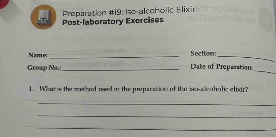 Preparation #19: Iso-alcoholic Elixir 
Post-laboratory Exercises 
Name: _Section:_ 
Group No.:_ 
_ 
Date of Preparation: 
1. What is the method used in the preparation of the iso-alcoholic elixir? 
_ 
_ 
_