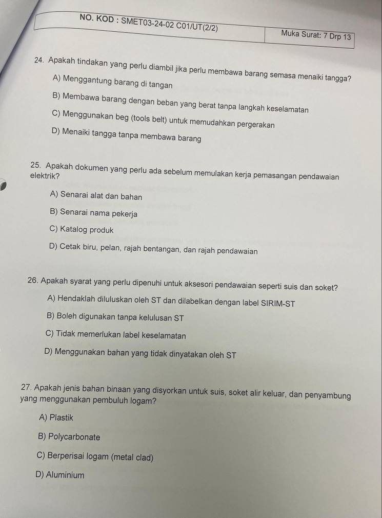 Apakah tindakan yang perlu diambil jika perlu membawa barang semasa menaiki tangga?
A) Menggantung barang di tangan
B) Membawa barang dengan beban yang berat tanpa langkah keselamatan
C) Menggunakan beg (tools belt) untuk memudahkan pergerakan
D) Menaiki tangga tanpa membawa barang
25. Apakah dokumen yang perlu ada sebelum memulakan kerja pemasangan pendawaian
elektrik?
A) Senarai alat dan bahan
B) Senarai nama pekerja
C) Katalog produk
D) Cetak biru, pelan, rajah bentangan, dan rajah pendawaian
26. Apakah syarat yang perlu dipenuhi untuk aksesori pendawaian seperti suis dan soket?
A) Hendaklah diluluskan oleh ST dan dilabelkan dengan label SIRIM- ST
B) Boleh digunakan tanpa kelulusan ST
C) Tidak memerlukan label keselamatan
D) Menggunakan bahan yang tidak dinyatakan oleh ST
27. Apakah jenis bahan binaan yang disyorkan untuk suis, soket alir keluar, dan penyambung
yang menggunakan pembuluh logam?
A) Plastik
B) Polycarbonate
C) Berperisai logam (metal clad)
D) Aluminium