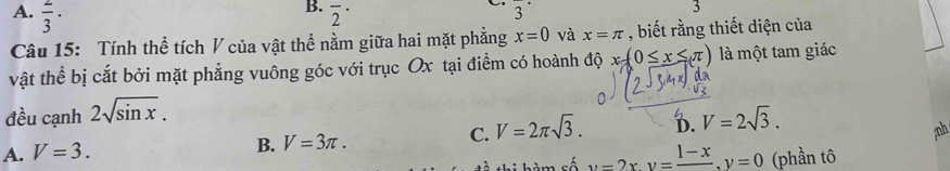 A.  2/3 · overline 2^((·) overline )^·  
3
Câu 15: Tính thể tích V của vật thể nằm giữa hai mặt phẳng x=0 và x=π , biết rằng thiết diện của
vật thể bị cắt bởi mặt phẳng vuông góc với trục Ox tại điểm có hoành độ x-(0≤ x≤ π ) là một tam giác
đều cạnh 2sqrt(sin x).
C. V=2π sqrt(3). D. V=2sqrt(3). 
;nh
A. V=3.
B. V=3π. 
thi hàm số y=2xy=frac 1-x, y=0 (phần tô