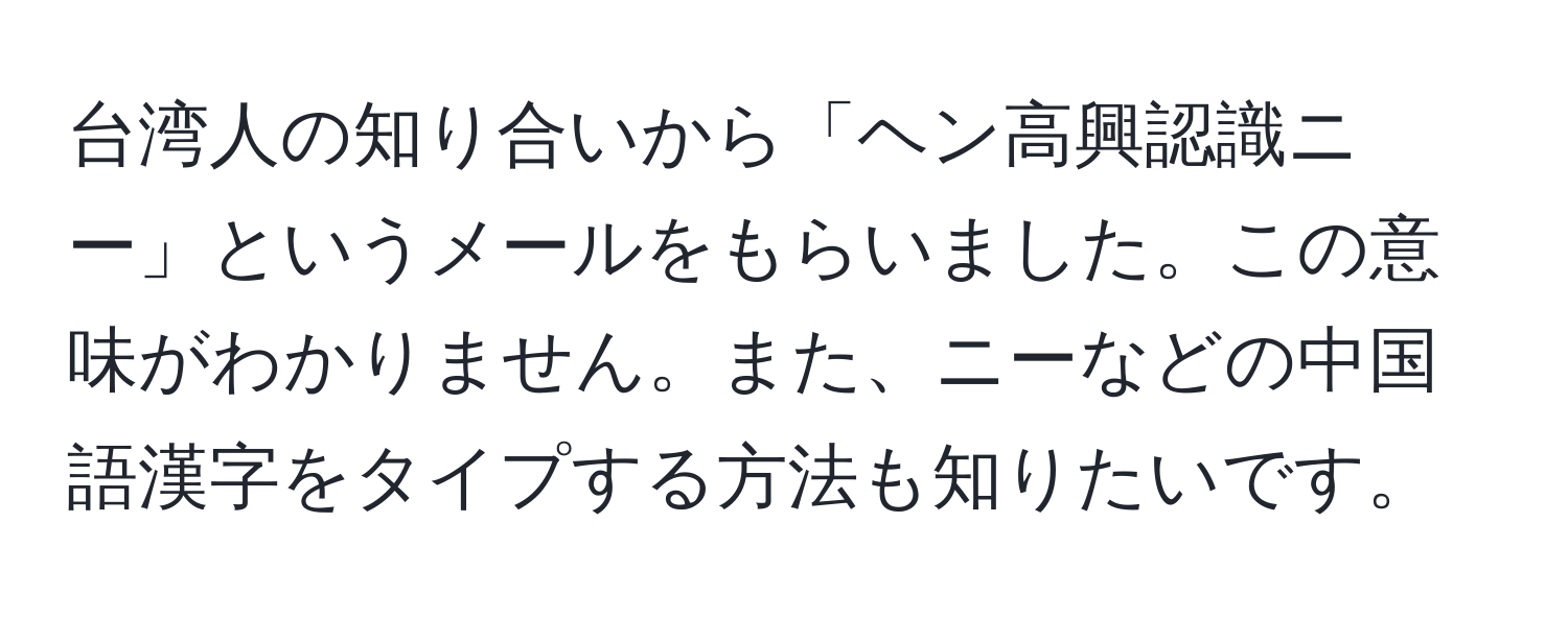 台湾人の知り合いから「ヘン高興認識ニー」というメールをもらいました。この意味がわかりません。また、ニーなどの中国語漢字をタイプする方法も知りたいです。