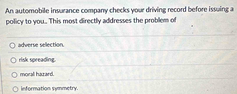 An automobile insurance company checks your driving record before issuing a
policy to you.. This most directly addresses the problem of
adverse selection.
risk spreading.
moral hazard.
information symmetry.