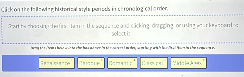 Click on the following historical style periods in chronological order.
Start by choosing the first item in the sequence and clicking, dragging, or using your keyboard to
select it.
Drag the items below into the box above in the correct order, starting with the first item in the sequence.
Renaissance Baroque Romantic Classical Middle Ages