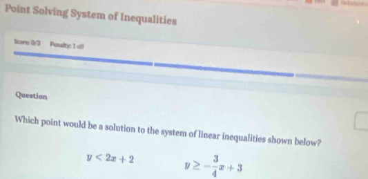 Point Solving System of Inequalities
Score: 0/3 Penalty: 1 off
Question
Which point would be a solution to the system of linear inequalities shown below?
y<2x+2 y≥ - 3/4 x+3