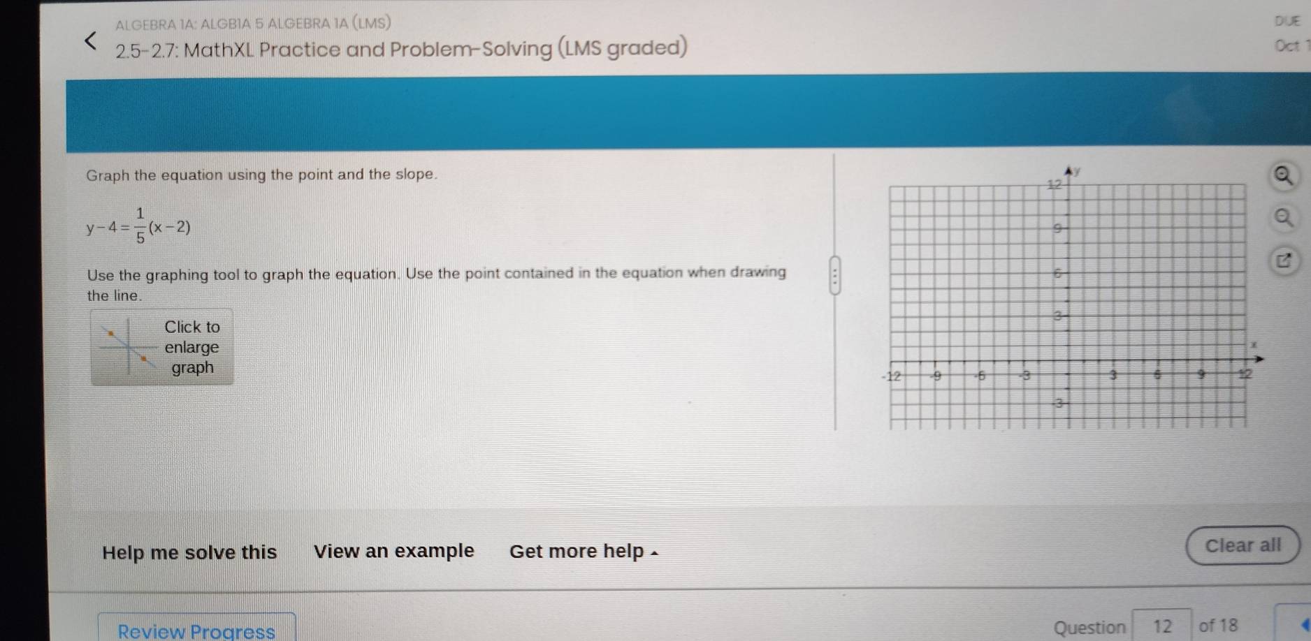 ALGEBRA 1A: ALGB1A 5 ALGEBRA 1A (LMS) DUE 
2.5-2.7: MathXL Practice and Problem-Solving (LMS graded) Oct 1 
Graph the equation using the point and the slope.
y-4= 1/5 (x-2)
Use the graphing tool to graph the equation. Use the point contained in the equation when drawing 
the line. 
Click to 
enlarge 
graph 
Help me solve this View an example Get more help - Clear all 
Review Progress Question 12 of 18