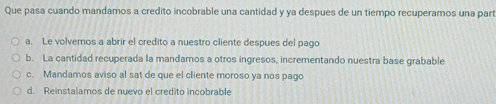 Que pasa cuando mandamos a credito incobrable una cantidad y ya despues de un tiempo recuperamos una part
a. Le volvemos a abrir el credito a nuestro cliente despues del pago
b. La cantidad recuperada la mandamos a otros ingresos, incrementando nuestra base grabable
c. Mandamos aviso al sat de que el cliente moroso ya nos pago
d. Reinstalamos de nuevo el credito incobrable