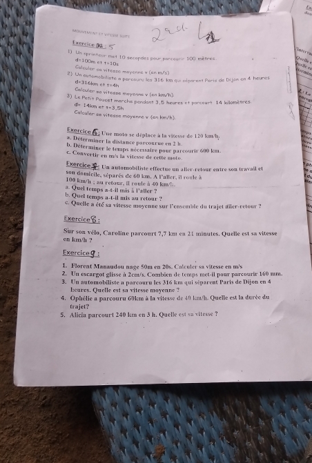 Mouvement et Véesse suite
Exercice 2
Noteeve
1) Un sprinteur met 10 secopdes pour parcouror 100 mètres.
Qul
d= 100m et t=10s
==asiée == Prcodn
Calouler so vitesse mayenne v (cn m/s)
2) Un automobiliste a parcouru les 316 km qui séparent Paris de Dijom en 4 heures
d=316kcm et t=4h
Calculler so vitesss meyonns v (en lush)
zi lo a  !
3) Le Petit Poucet marche pendant 3.5 heures et parcourt 14 kilomètres
4° 14kcm t=3,5h
Calculer sa vitesse moyenne v (an km/h).
Exercice
* : Une moto se déplace à la vitesse de 120 km/h.
q ur    
a. Déterminer la distance parcourue en 2 h.
b. Déterminer le temps nécessaire pour parcourir 600 km
c. Convertir en m/s la vilesse de cette moto
Exercice  : Un automobiliste effectue un aller-retour entre son travail et
son domicile, séparés de 60 km. A l'aller, il roule à
  
100 km/h ; au retour, il roule à 40 km/!.
a. Quel temps a-t-il mis à l'aller ?
b. Quel temps a-t-il mis au retour ?
c. Quelle a été sa vitesse moyenne sur l'ensemble du trajet ailer-retour ?
Exercice：
Sur son vélo, Caroline parcourt 7,7 km en 21 minutes. Quelle est sa vitesse
en km/h ?
Exerciceθ:
1. Florent Manaudou nage 50m en 20s. Calculer sa vitesse en m/s
2. Un escargot glisse à 2cm/s. Combien de temps met-il pour parcourir 160 mm.
3. Un automobiliste a parcouru les 316 km qui séparent Paris de Dijon en 4
heures. Quelle est sa vitesse moyenne 
4. Ophélie a parcouru 60km à la vitesse de 40 km/h. Quelle est la durée du
trajet?
5. Alicia parcourt 240 km en 3 h. Quelle est sn vitesse ?