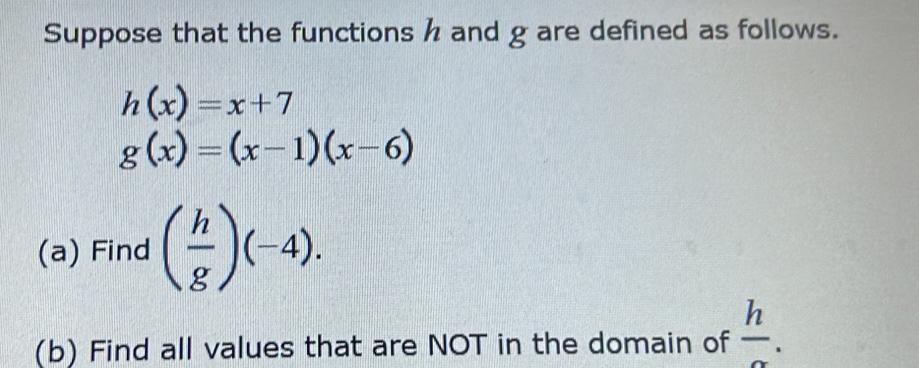 Suppose that the functions h and g are defined as follows.
h(x)=x+7
g(x)=(x-1)(x-6)
(a) Find ( h/g )(-4). 
(b) Find all values that are NOT in the domain of  h/alpha  .