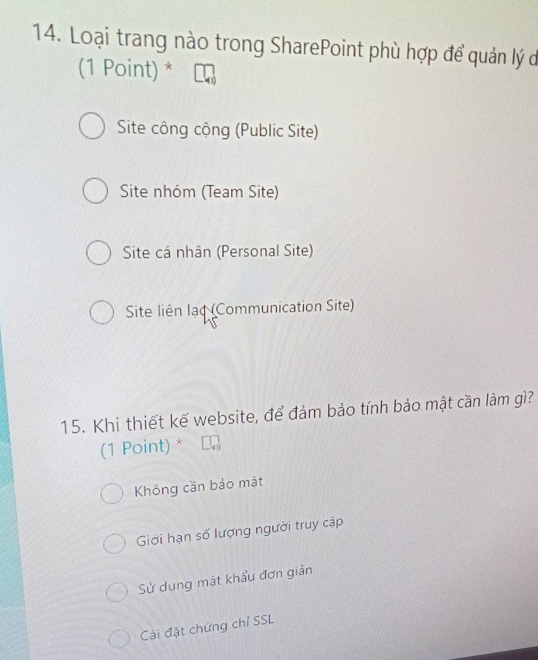 Loại trang nào trong SharePoint phù hợp để quản lý d
(1 Point) *
Site công cộng (Public Site)
Site nhóm (Team Site)
Site cá nhân (Personal Site)
Site liên lạc (Communication Site)
15. Khi thiết kế website, để đảm bảo tính bảo mật cần làm gì?
(1 Point) a
Không cần bảo mật
Giới hạn số lượng người truy cập
Sử dụng mật khẩu đơn giản
Cài đặt chứng chỉ SSL