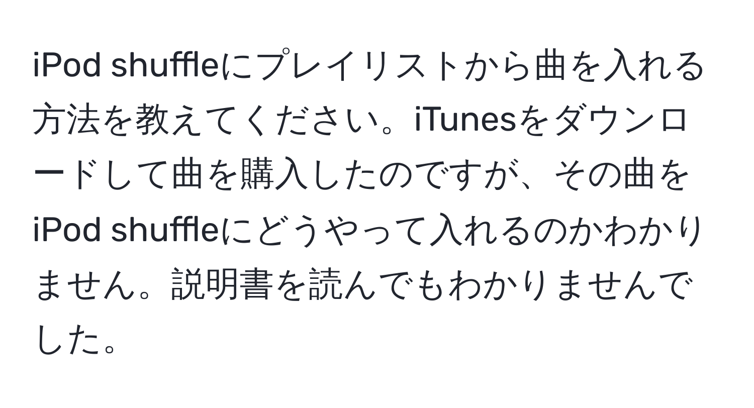 iPod shuffleにプレイリストから曲を入れる方法を教えてください。iTunesをダウンロードして曲を購入したのですが、その曲をiPod shuffleにどうやって入れるのかわかりません。説明書を読んでもわかりませんでした。