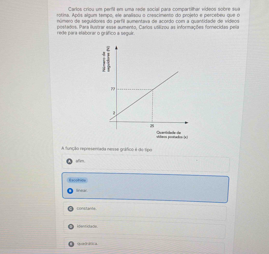 Carlos criou um perfil em uma rede social para compartilhar vídeos sobre sua
rotina. Após algum tempo, ele analisou o crescimento do projeto e percebeu que o
número de seguidores do perfil aumentava de acordo com a quantidade de vídeos
postados. Para ilustrar esse aumento, Carlos utilizou as informações fornecidas pela
rede para elaborar o gráfico a seguir.
A função representada nesse gráfico é do tipo
afim.
Escolhida
R linear.
constante.
identidade.
quadrática.