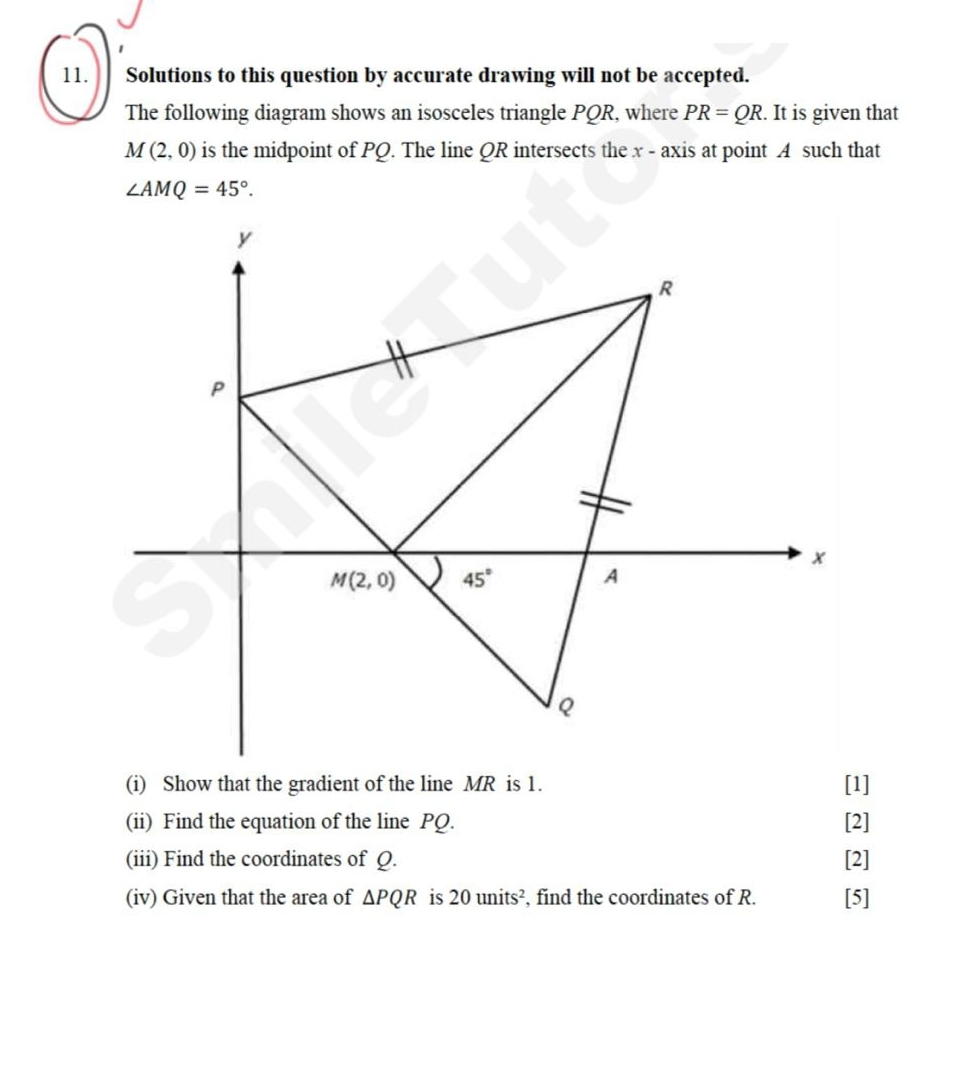 Solutions to this question by accurate drawing will not be accepted.
The following diagram shows an isosceles triangle PQR, where PR=QR. It is given that
M(2,0) is the midpoint of PQ. The line QR intersects the x - axis at point A such that
∠ AMQ=45°.
(i) Show that the gradient of the line MR is 1. [1]
(ii) Find the equation of the line PQ. [2]
(iii) Find the coordinates of Q. [2]
(iv) Given that the area of △ PQR is 20units^2 , find the coordinates of R. [5]