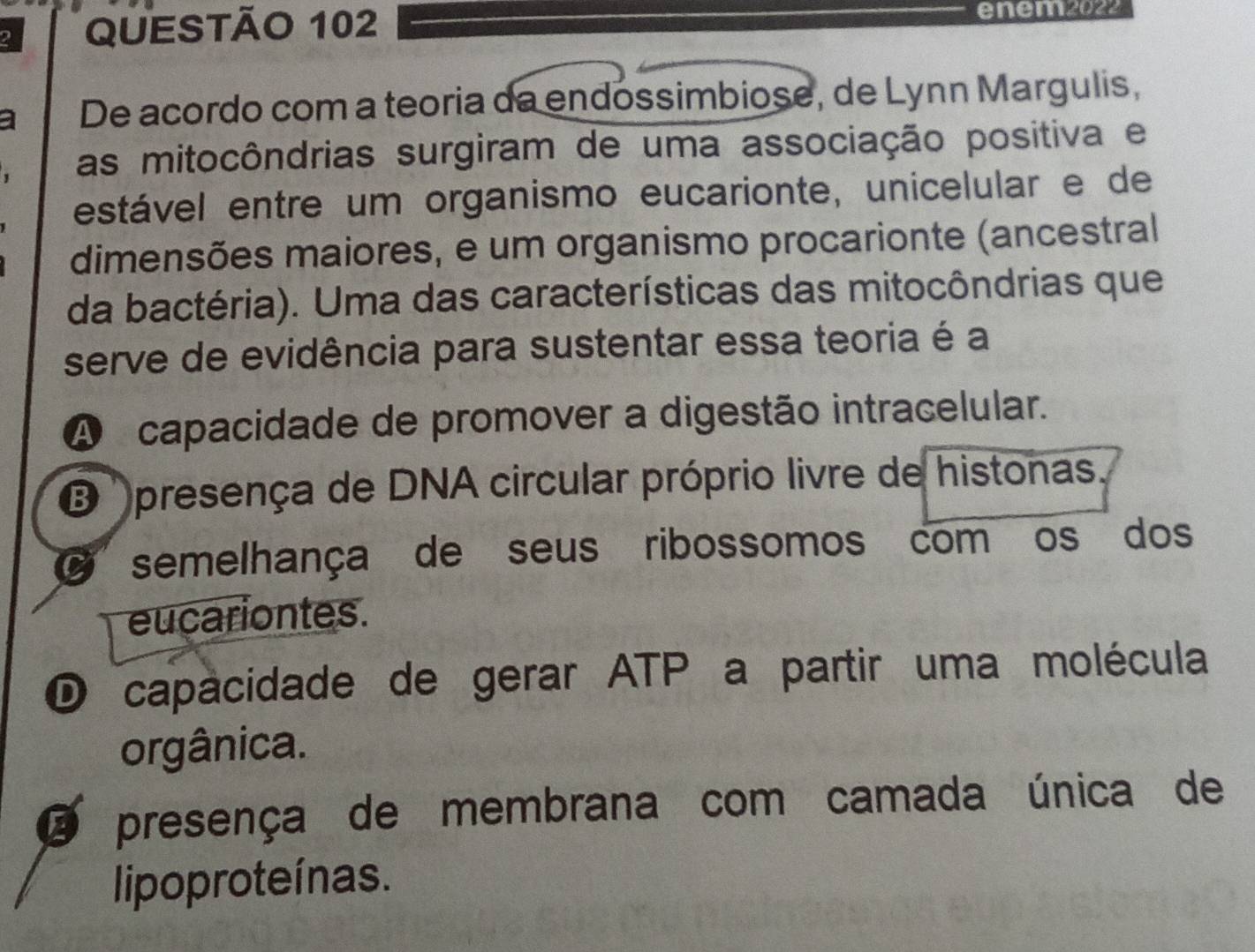 enem2022
a De acordo com a teoria da endossimbiose, de Lynn Margulis,
. as mitocôndrias surgiram de uma associação positiva e
estável entre um organismo eucarionte, unicelular e de
dimensões maiores, e um organismo procarionte (ancestral
da bactéria). Uma das características das mitocôndrias que
serve de evidência para sustentar essa teoria é a
A capacidade de promover a digestão intracelular.
presença de DNA circular próprio livre de histonas.
O semelhança de seus ribossomos com os dos
eucariontes.
D capacidade de gerar ATP a partir uma molécula
orgânica.
O presença de membrana com camada única de
lipoproteínas.