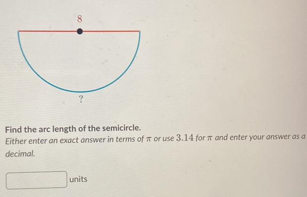 Find the arc length of the semicircle. 
Either enter an exact answer in terms of π or use 3.14 for π and enter your answer as a 
decimal. 
units