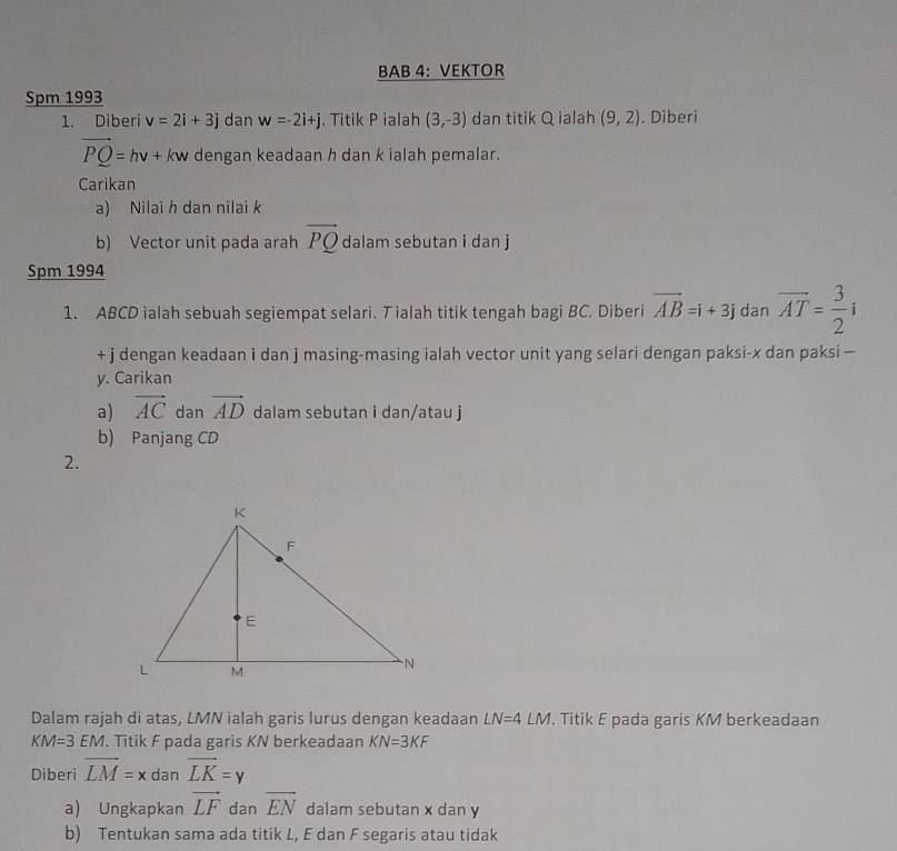 BAB 4: VEKTOR 
Spm 1993 
1. Diberi v=2i+3j dan w=-2i+j j. Titik P ialah (3,-3) dan titik Q ialah (9,2). Diberi
vector PQ=hv+kw dengan keadaan h dan k ialah pemalar. 
Carikan 
a) Nilai h dan nilai k
b) Vector unit pada arah vector PQ dalam sebutan i dan j
Spm 1994 
1. ABCD ialah sebuah segiempat selari. T ialah titik tengah bagi BC. Diberi vector AB=i+3j dan overline AT= 3/2 i
+ j dengan keadaan i dan j masing-masing ialah vector unit yang selari dengan paksi- x dan paksi —
y. Carikan 
a) vector AC dan vector AD dalam sebutan i dan/atau j
b) Panjang CD
2. 
Dalam rajah di atas, LMN ialah garis lurus dengan keadaan LN=4LM. Titik E pada garis KM berkeadaan
KM=3EM. Titik F pada garis KN berkeadaan KN=3KF
Diberi vector LM=xdanvector LK=y
a) Ungkapkan vector LF dan vector EN dalam sebutan x dan y
b) Tentukan sama ada titik L, E dan F segaris atau tidak