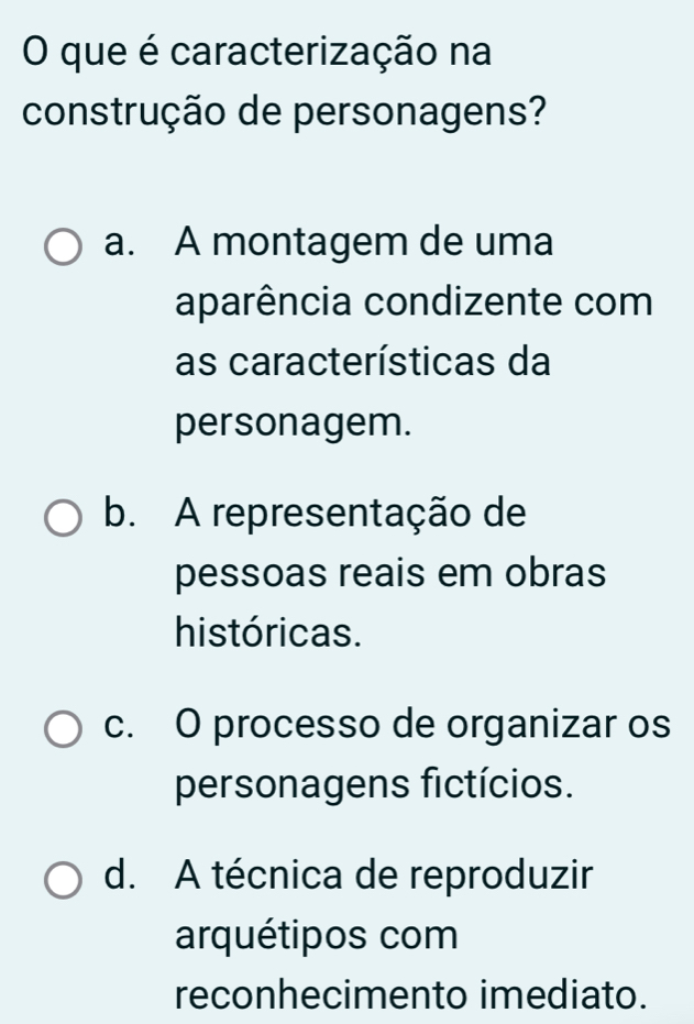 que é caracterização na
construção de personagens?
a. A montagem de uma
aparência condizente com
as características da
personagem.
b. A representação de
pessoas reais em obras
históricas.
c. O processo de organizar os
personagens fictícios.
d. A técnica de reproduzir
arquétipos com
reconhecimento imediato.