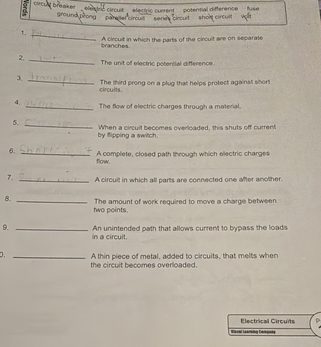 circult breaker electric circuit electric current potential difference fuse 
ground prong parallel circuit series circuit short circuit vợít 
1._ 
A circuit in which the parts of the circuit are on separate 
branches. 
2._ 
The unit of electric potential difference. 
3._ 
The third prong on a plug that helps protect against short 
circuits. 
4. 
_The flow of electric charges through a material. 
5._ 
When a circuit becomes overloaded, this shuts off current 
by flipping a switch. 
6._ 
A complete, closed path through which electric charges 
flow. 
7._ 
A circuit in which all parts are connected one after another. 
8._ 
The amount of work required to move a charge between 
two points. 
9. _An unintended path that allows current to bypass the loads 
in a circuit. 
0. _A thin piece of metal, added to circuits, that melts when 
the circuit becomes overloaded. 
Electrical Circuits P 
Visual Learning Company
