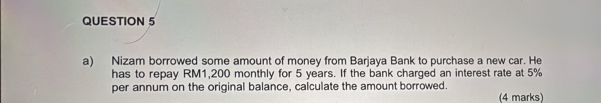 Nizam borrowed some amount of money from Barjaya Bank to purchase a new car. He 
has to repay RM1,200 monthly for 5 years. If the bank charged an interest rate at 5%
per annum on the original balance, calculate the amount borrowed. 
(4 marks)