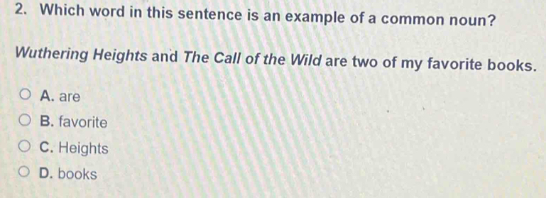 Which word in this sentence is an example of a common noun?
Wuthering Heights and The Call of the Wild are two of my favorite books.
A. are
B. favorite
C. Heights
D. books