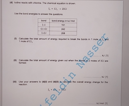 lodine reacts with chlorine. The chemical equation is shown.
I_2+Cl_2to 2ICl
Use the bond energies to answer the questions. 
(I) Calculate the total amount of energy required to break the bonds in 1 mole of I. and
1 mole of Cl_y
_
kJ|
(ii) Calculate the total amount of energy given out when the bonds in 2 moles of IC? are 
formed. 
_ kJ [1] 
(iii) Use your answers to (d)(i) and (d)(ii) to calculate the overall energy change for the 
reaction.
I_2+CI_2 21Cr 
_ kJ/moll (1)