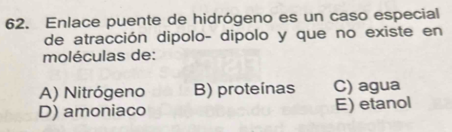 Enlace puente de hidrógeno es un caso especial
de atracción dipolo- dipolo y que no existe en
moléculas de:
A) Nitrógeno B) proteínas C) agua
D) amoniaco E) etanol