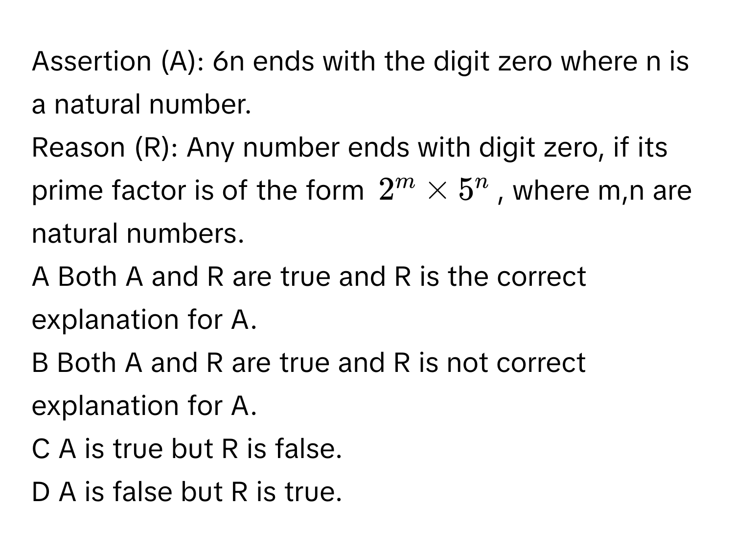 Assertion (A): 6n ends with the digit zero where n is a natural number. 
Reason (R): Any number ends with digit zero, if its prime factor is of the form $2^m * 5^n$, where m,n are natural numbers. 
A Both A and R are true and R is the correct explanation for A.
B Both A and R are true and R is not correct explanation for A.
C A is true but R is false.
D A is false but R is true.