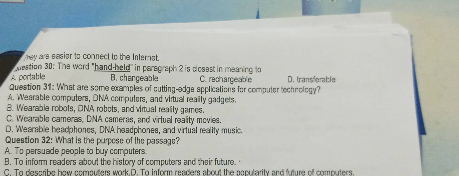 They are easier to connect to the Internet.
qestion 30: The word "hand-held" in paragraph 2 is closest in meaning to
A. portable B. changeable C. rechargeable D. transferable
Question 31: What are some examples of cutting-edge applications for computer technology?
A. Wearable computers, DNA computers, and virtual reality gadgets.
B. Wearable robots, DNA robots, and virtual reality games.
C. Wearable cameras, DNA cameras, and virtual reality movies.
D. Wearable headphones, DNA headphones, and virtual reality music.
Question 32: What is the purpose of the passage?
A. To persuade people to buy computers.
B. To inform readers about the history of computers and their future.
C. To describe how computers work.D. To inform readers about the popularity and future of computers.