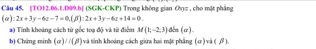 [TO12.06.1.D09.b] (SGK-CKP) Trong không gian Oxyz , cho mặt phẳng
(α) :2x+3y-6z-7=0, (beta ):2x+3y-6z+14=0. 
a) Tính khoảng cách từ gốc toạ độ và từ điểm M(1;-2;3) đến (α).
b) Chứng minh (alpha )//(beta ) và tính khoảng cách giữa hai mặt phẳng (α) và ( β ).