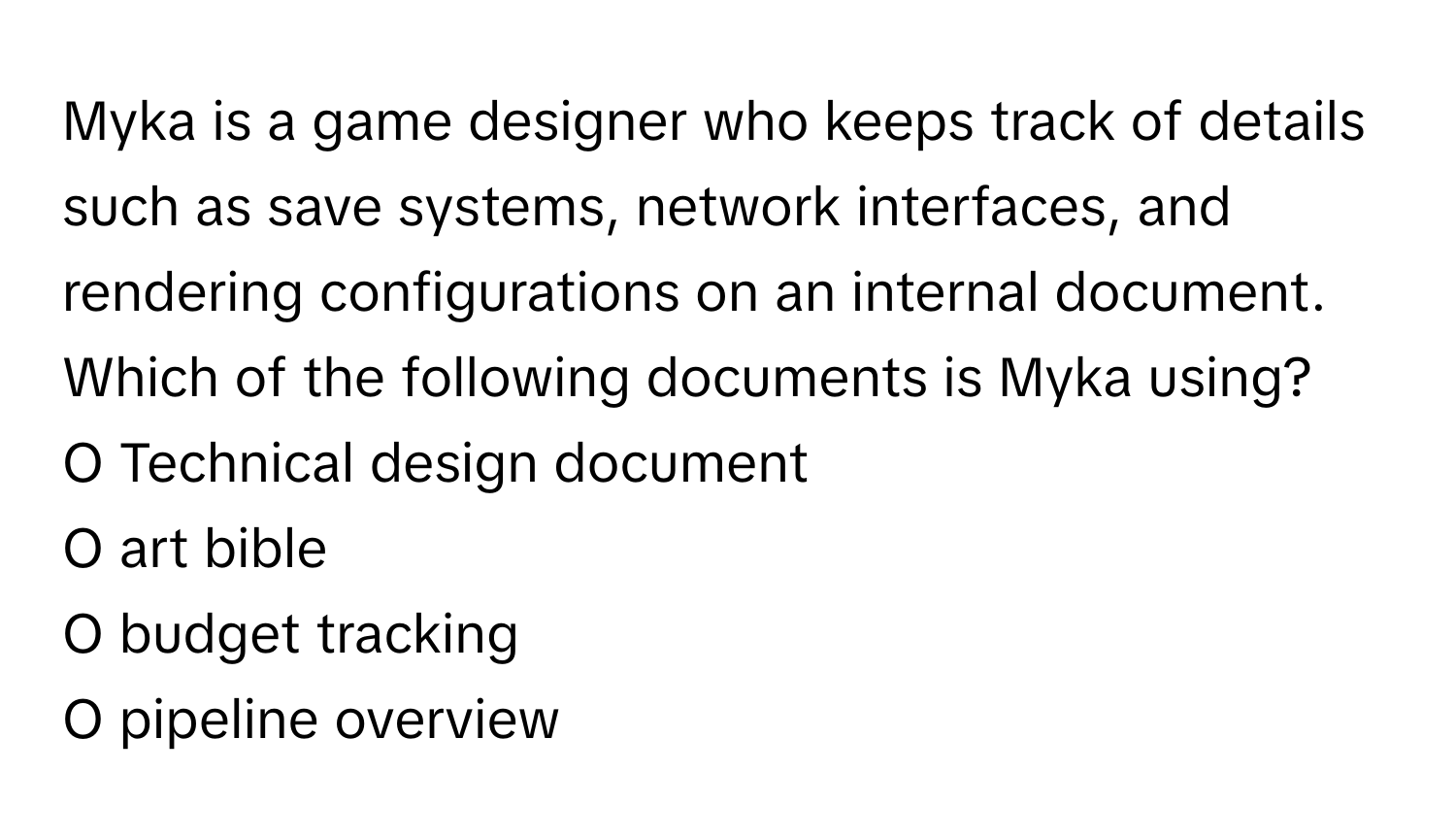 Myka is a game designer who keeps track of details such as save systems, network interfaces, and rendering configurations on an internal document. Which of the following documents is Myka using?

O Technical design document 
O art bible 
O budget tracking 
O pipeline overview