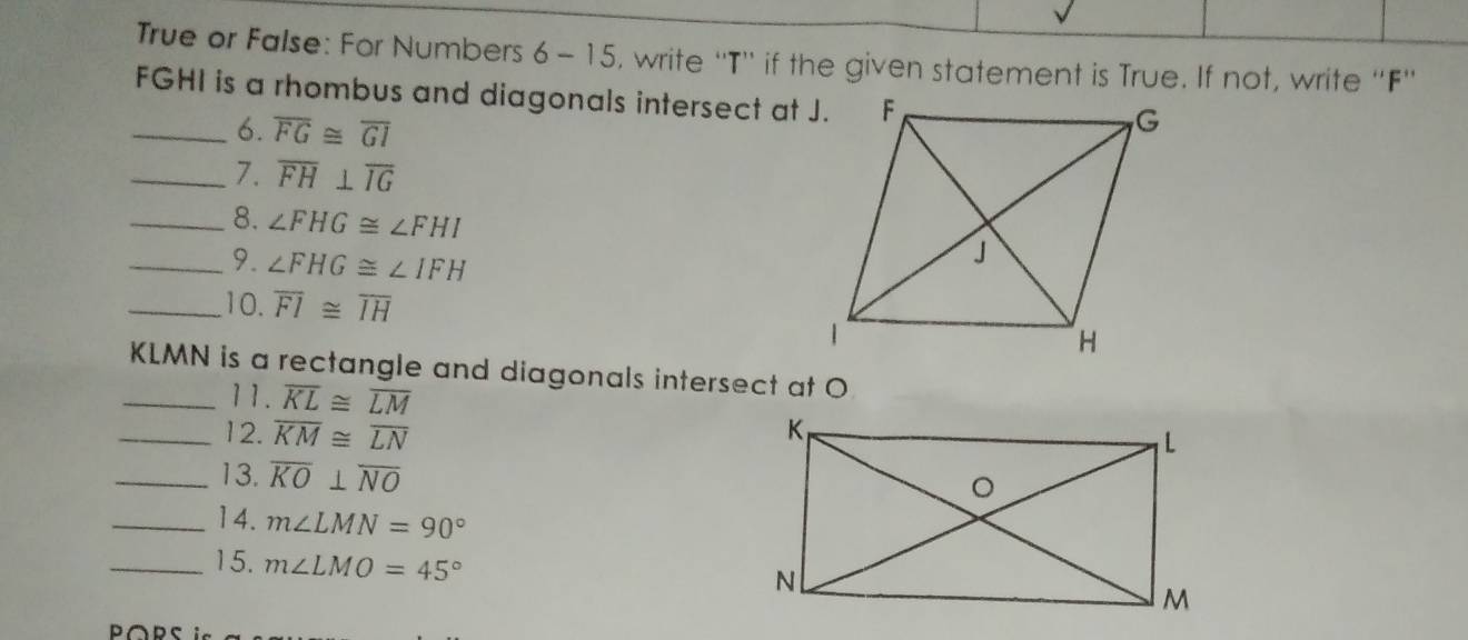 True or False: For Numbers 6 - 15, write ''T'' if the given statement is True. If not, write ''F''
FGHI is a rhombus and diagonals intersect at J. 
_6. overline FG≌ overline GI
_7. overline FH⊥ overline IG
_8. ∠ FHG≌ ∠ FHI
_9. ∠ FHG≌ ∠ IFH
_10. overline FI≌ overline IH
KLMN is a rectangle and diagonals intersect at O
_11. overline KL≌ overline LM
_12. overline KM≌ overline LN
_13. overline KO⊥ overline NO
_14. m∠ LMN=90°
_15. m∠ LMO=45°