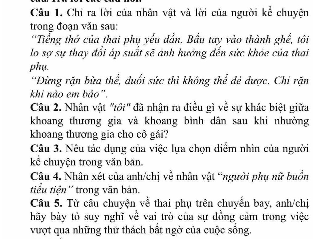 Chỉ ra lời của nhân vật và lời của người kể chuyện 
trong đoạn văn sau: 
'Tiếng thở của thai phụ yếu dần. Bấu tay vào thành ghế, tôi 
lo sợ sự thay đổi áp suất sẽ ảnh hưởng đến sức khỏe của thai 
phụ. 
'Đùừng rặn bừa thế, đuối sức thì không thể đẻ được. Chỉ rặn 
khi nào em bảo”. 
Câu 2. Nhân vật "tôi" đã nhận ra điều gì về sự khác biệt giữa 
khoang thương gia và khoang bình dân sau khi nhường 
khoang thương gia cho cô gái? 
Câu 3. Nêu tác dụng của việc lựa chọn điểm nhìn của người 
kể chuyện trong văn bản. 
Câu 4. Nhân xét của anh/chị về nhân vật “người phụ nữ buồn 
tiu tiện'' trong văn bản. 
Câu 5. Từ câu chuyện về thai phụ trên chuyến bay, anh/chị 
hãy bày tỏ suy nghĩ về vai trò của sự đồng cảm trong việc 
vượt qua những thử thách bất ngờ của cuộc sống.