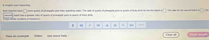 Explam your reasoning. 
Both batches have □ more quarts of pineapple juice than sparkling water. The ratio of quarts of pineapple juice to quarts of fruity drink for the first batch is □. . The ratio for the second batch in □ The
second , batch has a greater ratio of quarts of pineapple juice to quarts of fruity drink. 
(Type whole numbers or tractions.)
 π /8  9 1/4  8° sqrt(1) sqrt[3](1) R_a (1,5) Mans 
View an example Video Get more help - Clear all Check an