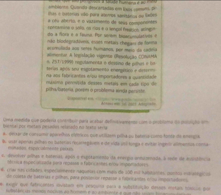 enda que são pengosos a saude humana é ao meio
ambiente. Quando descartadas em lixos comuns, pi
lhas e baterias vão para aterros sanitários ou lixões
a céu aberto, e o vazamento de seus componentes
contamina o solo, os rios e o lençol freático, atingin
do a flora e a fauna. Por serem bioacumulativos e
não biodegradáveis, esses metais chegam de forma
acumulada aos seres humanos, por meio da cadeia
alimentar. A legislação vigente (Resolução CONAMA
n. 257/1999) regulamenta o destino de pilhas e b a
terias após seu esgotamento energético e determ
na aos fabricantes e/ou importadores a quantidade
máxima permítida desses metais em cada tipo de
pilha/bateria, porém o problema ainda persiste.
Dispomvel em: «litrpas www powbe man ot t
Acesso em: jul. 2023. Adaptado
Uma medida que poderia contribuir para acabar definitivamente com o problema da poluição am
biental por metais pesados relatado no texto seria
a. deixar de consumir aparelhos elétricos que utilizem pilha ou bateria como fonte de energia
6e usar apenas pilhas ou baterias recarregáveis e de vida útil longa e evitar ingerir alimentos conta
minados, especialmente peixes.
ce, devolver pilhas e baterias, após o esgotamento da energia armazenada, à rede de assistência
técnica especializada para repasse a fabricantes e/ ou importadores
d criar nas cidades, especialmente naquelas com mais de 100 mil habitantes, pontos estratégicos
de coleta de baterias e pilhas, para posterior repasse a fabricantes e ou importadores
es exigir que fabricantes invistam em pesquisa para a substituição desses metais toxicos por
substâncias menos nocivas ao homem e ao ambiente e que não seiam bipacumulativ