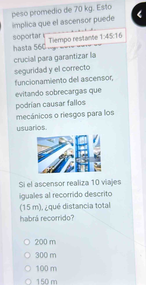 peso promedio de 70 kg. Esto
implica que el ascensor puede
soportar Tiempo restante 1:45:16
hasta 560
crucial para garantizar la
seguridad y el correcto
funcionamiento del ascensor,
evitando sobrecargas que
podrían causar fallos
mecánicos o riesgos para los
usuarios.
Si el ascensor realiza 10 viajes
iguales al recorrido descrito
(15 m), ¿qué distancia total
habrá recorrido?
200 m
300 m
100 m
150 m